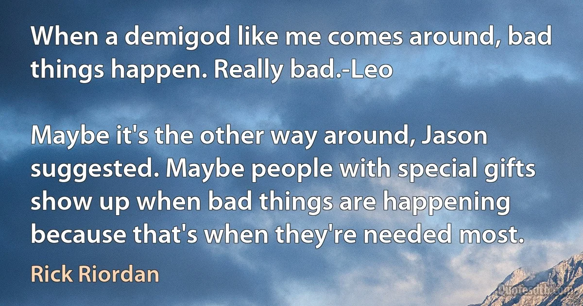 When a demigod like me comes around, bad things happen. Really bad.-Leo

Maybe it's the other way around, Jason suggested. Maybe people with special gifts show up when bad things are happening because that's when they're needed most. (Rick Riordan)