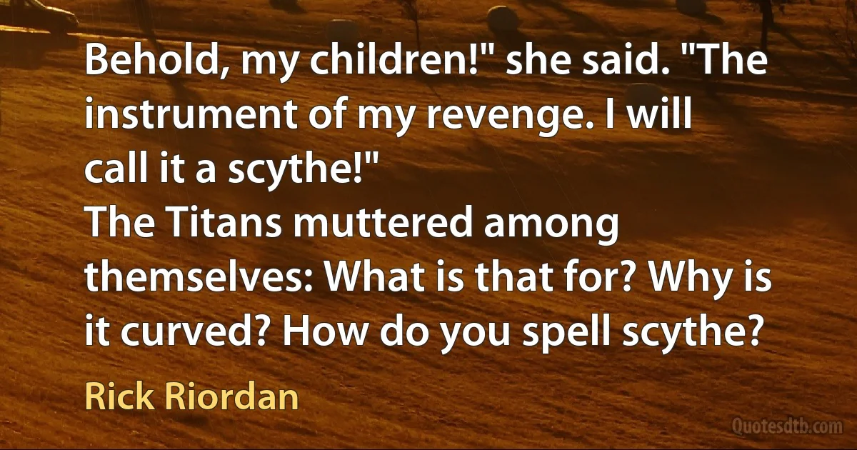 Behold, my children!" she said. "The instrument of my revenge. I will call it a scythe!"
The Titans muttered among themselves: What is that for? Why is it curved? How do you spell scythe? (Rick Riordan)