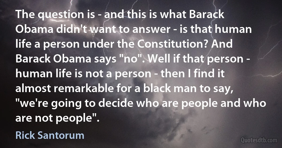 The question is - and this is what Barack Obama didn't want to answer - is that human life a person under the Constitution? And Barack Obama says "no". Well if that person - human life is not a person - then I find it almost remarkable for a black man to say, "we're going to decide who are people and who are not people". (Rick Santorum)