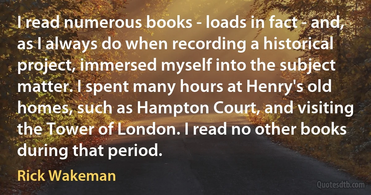 I read numerous books - loads in fact - and, as I always do when recording a historical project, immersed myself into the subject matter. I spent many hours at Henry's old homes, such as Hampton Court, and visiting the Tower of London. I read no other books during that period. (Rick Wakeman)