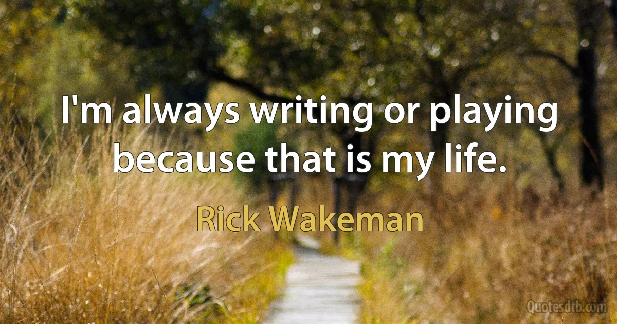 I'm always writing or playing because that is my life. (Rick Wakeman)