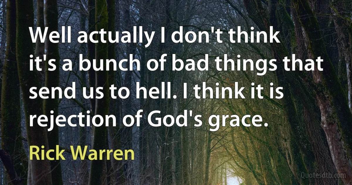 Well actually I don't think it's a bunch of bad things that send us to hell. I think it is rejection of God's grace. (Rick Warren)