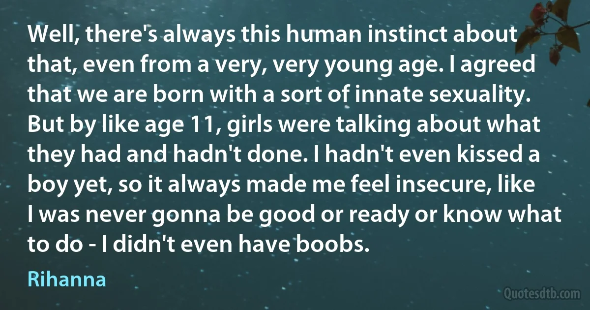 Well, there's always this human instinct about that, even from a very, very young age. I agreed that we are born with a sort of innate sexuality. But by like age 11, girls were talking about what they had and hadn't done. I hadn't even kissed a boy yet, so it always made me feel insecure, like I was never gonna be good or ready or know what to do - I didn't even have boobs. (Rihanna)