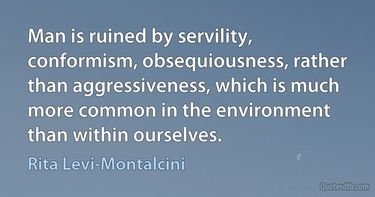 Man is ruined by servility, conformism, obsequiousness, rather than aggressiveness, which is much more common in the environment than within ourselves. (Rita Levi-Montalcini)