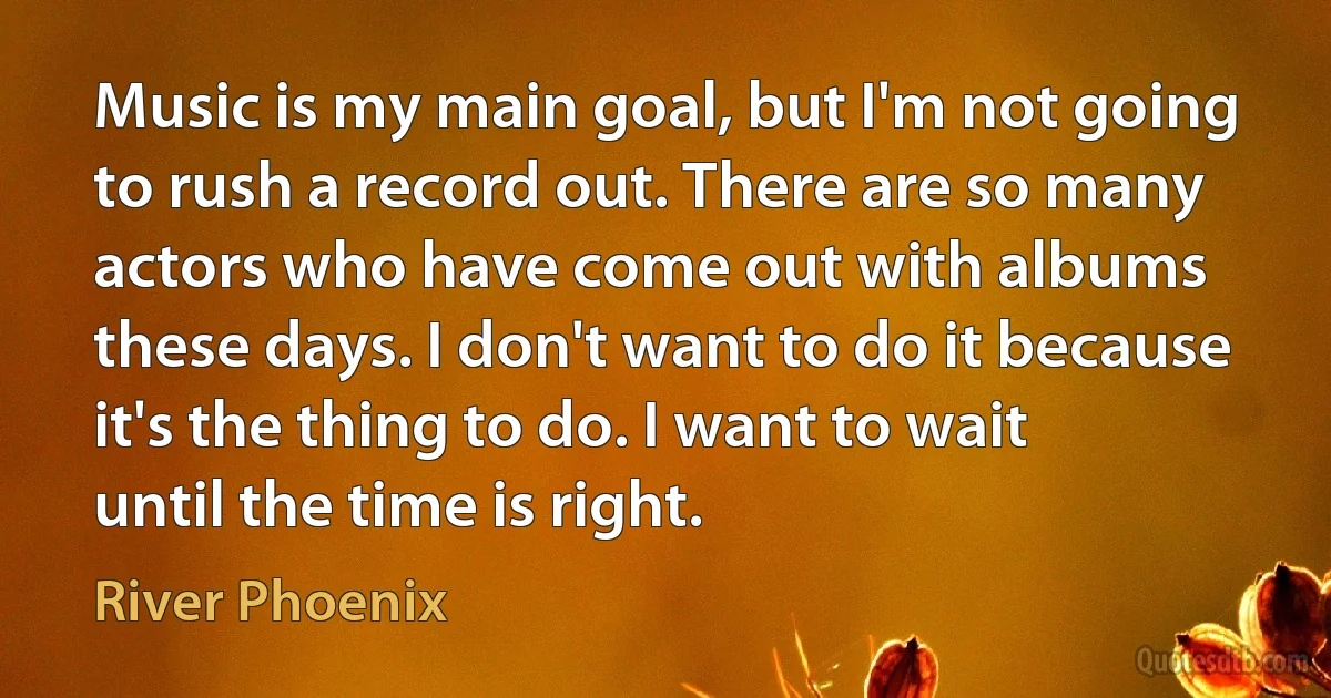 Music is my main goal, but I'm not going to rush a record out. There are so many actors who have come out with albums these days. I don't want to do it because it's the thing to do. I want to wait until the time is right. (River Phoenix)