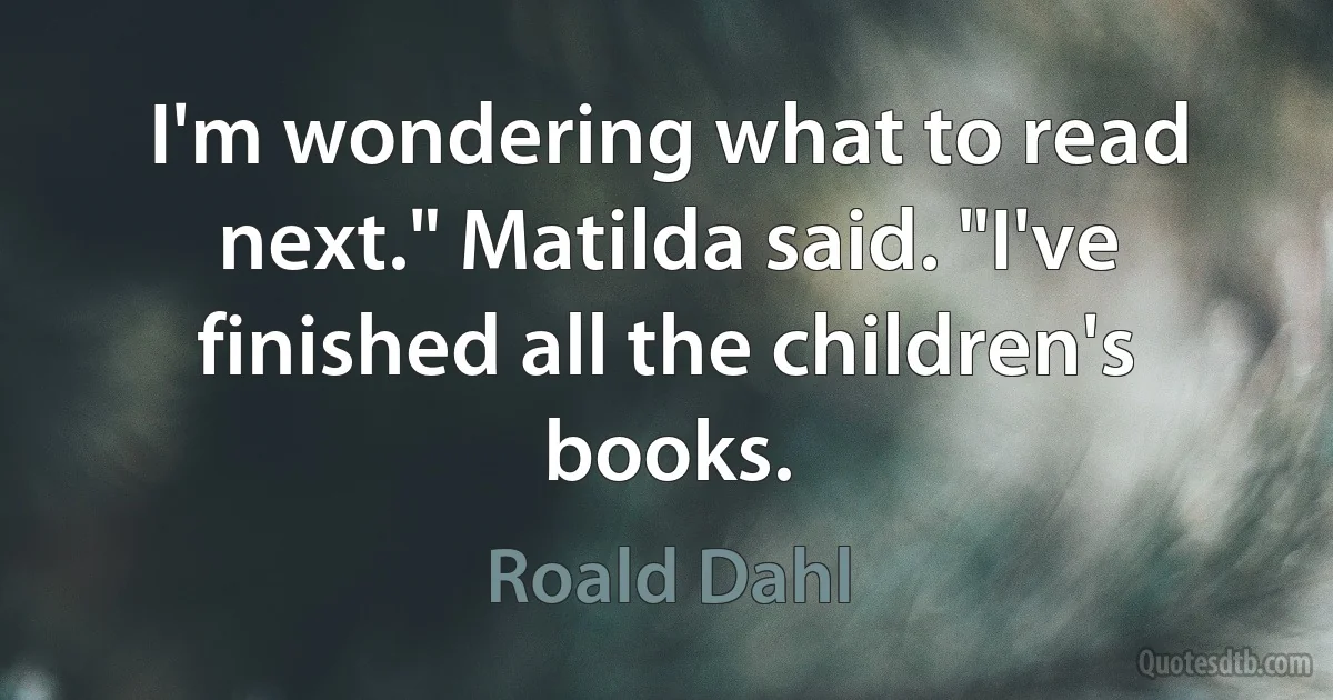 I'm wondering what to read next." Matilda said. "I've finished all the children's books. (Roald Dahl)