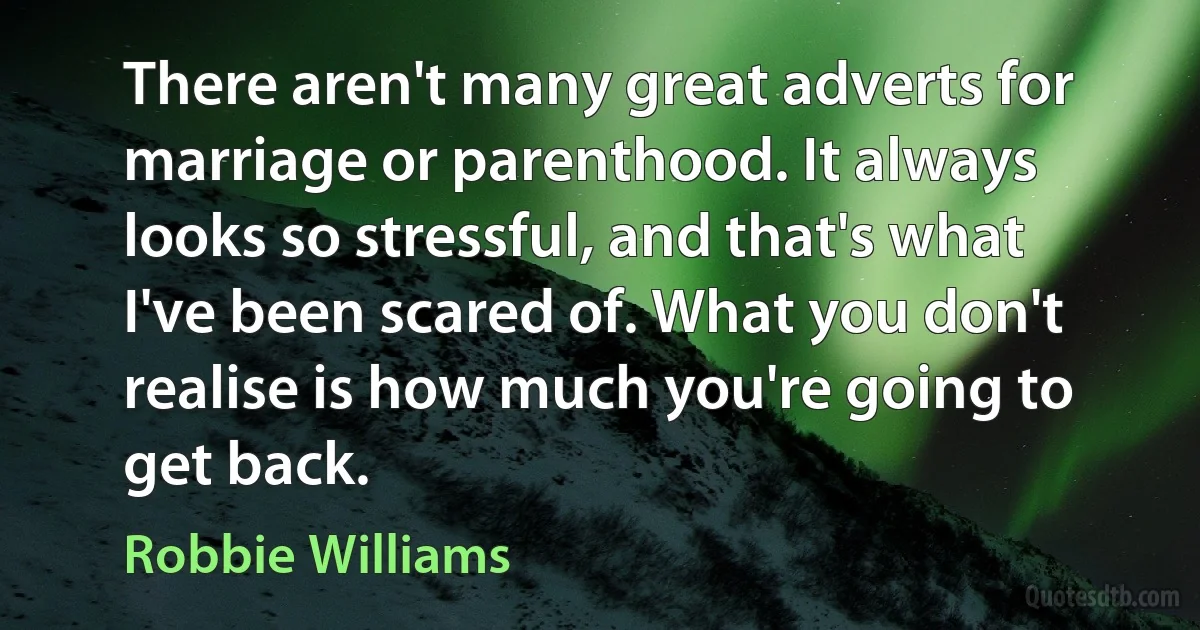 There aren't many great adverts for marriage or parenthood. It always looks so stressful, and that's what I've been scared of. What you don't realise is how much you're going to get back. (Robbie Williams)