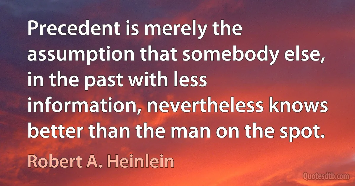 Precedent is merely the assumption that somebody else, in the past with less information, nevertheless knows better than the man on the spot. (Robert A. Heinlein)