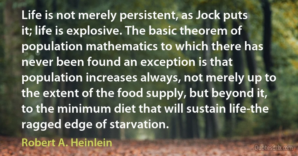 Life is not merely persistent, as Jock puts it; life is explosive. The basic theorem of population mathematics to which there has never been found an exception is that population increases always, not merely up to the extent of the food supply, but beyond it, to the minimum diet that will sustain life-the ragged edge of starvation. (Robert A. Heinlein)