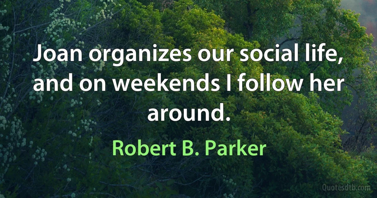 Joan organizes our social life, and on weekends I follow her around. (Robert B. Parker)