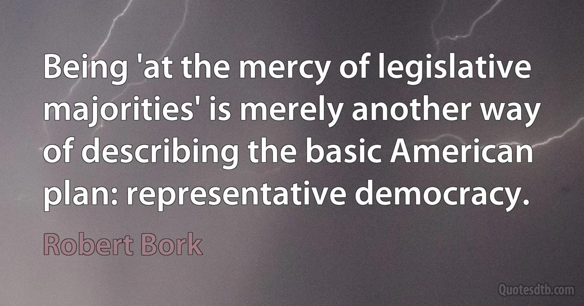 Being 'at the mercy of legislative majorities' is merely another way of describing the basic American plan: representative democracy. (Robert Bork)