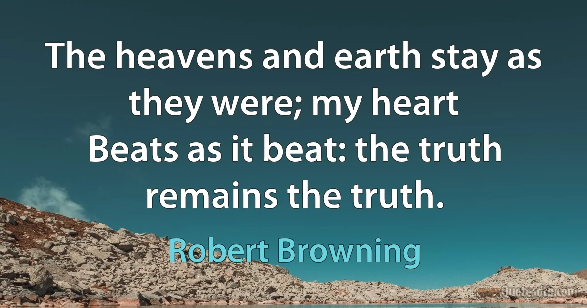 The heavens and earth stay as they were; my heart
Beats as it beat: the truth remains the truth. (Robert Browning)