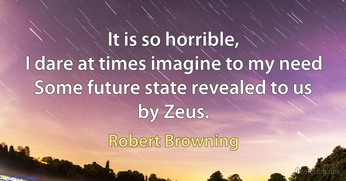 It is so horrible,
I dare at times imagine to my need
Some future state revealed to us by Zeus. (Robert Browning)