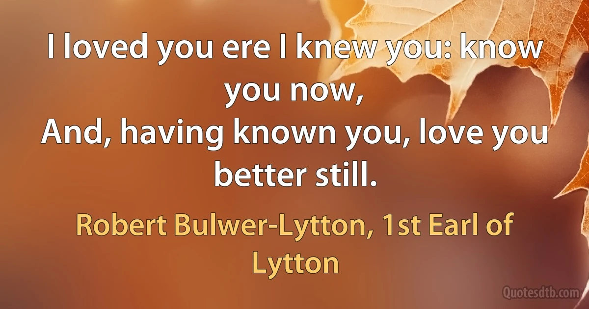 I loved you ere I knew you: know you now,
And, having known you, love you better still. (Robert Bulwer-Lytton, 1st Earl of Lytton)