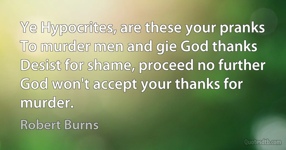 Ye Hypocrites, are these your pranks
To murder men and gie God thanks
Desist for shame, proceed no further
God won't accept your thanks for murder. (Robert Burns)