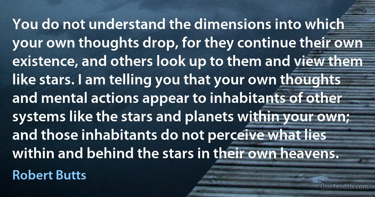 You do not understand the dimensions into which your own thoughts drop, for they continue their own existence, and others look up to them and view them like stars. I am telling you that your own thoughts and mental actions appear to inhabitants of other systems like the stars and planets within your own; and those inhabitants do not perceive what lies within and behind the stars in their own heavens. (Robert Butts)