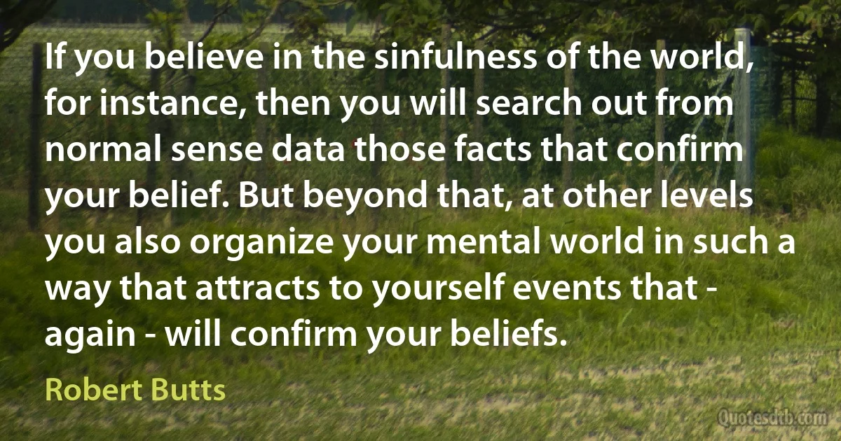 If you believe in the sinfulness of the world, for instance, then you will search out from normal sense data those facts that confirm your belief. But beyond that, at other levels you also organize your mental world in such a way that attracts to yourself events that - again - will confirm your beliefs. (Robert Butts)