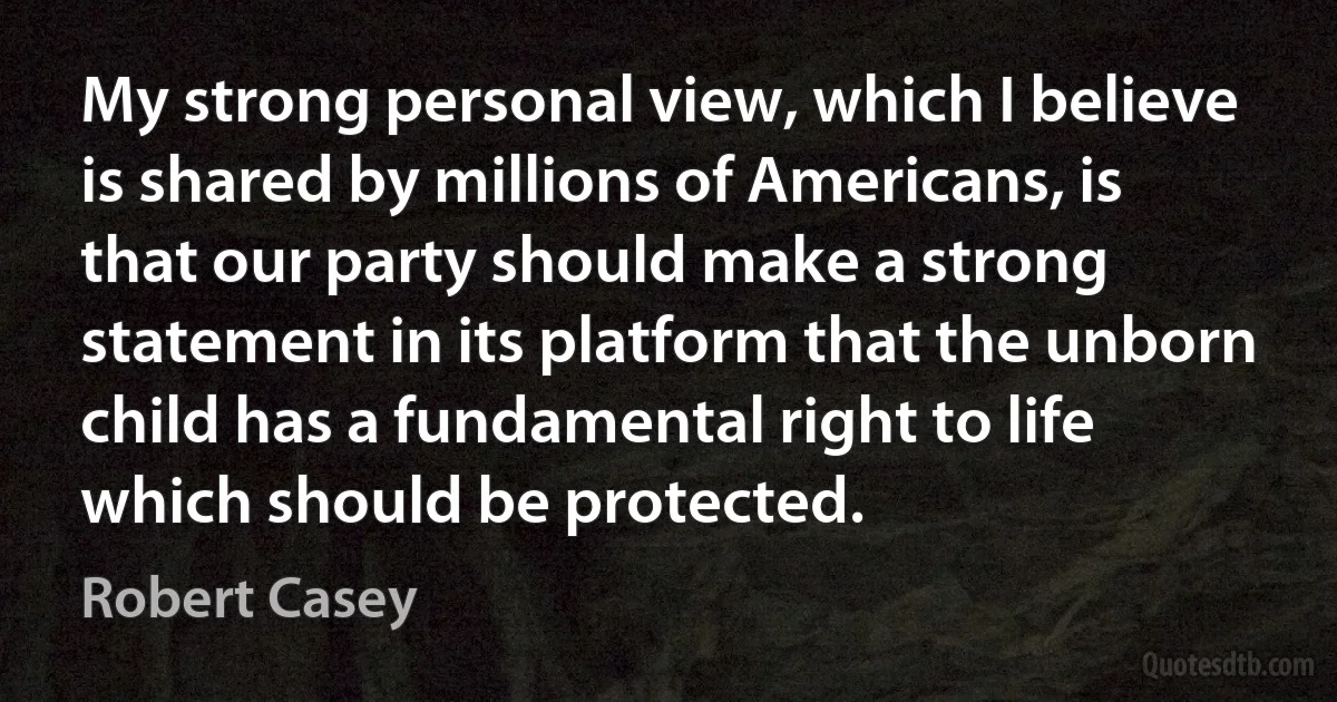 My strong personal view, which I believe is shared by millions of Americans, is that our party should make a strong statement in its platform that the unborn child has a fundamental right to life which should be protected. (Robert Casey)