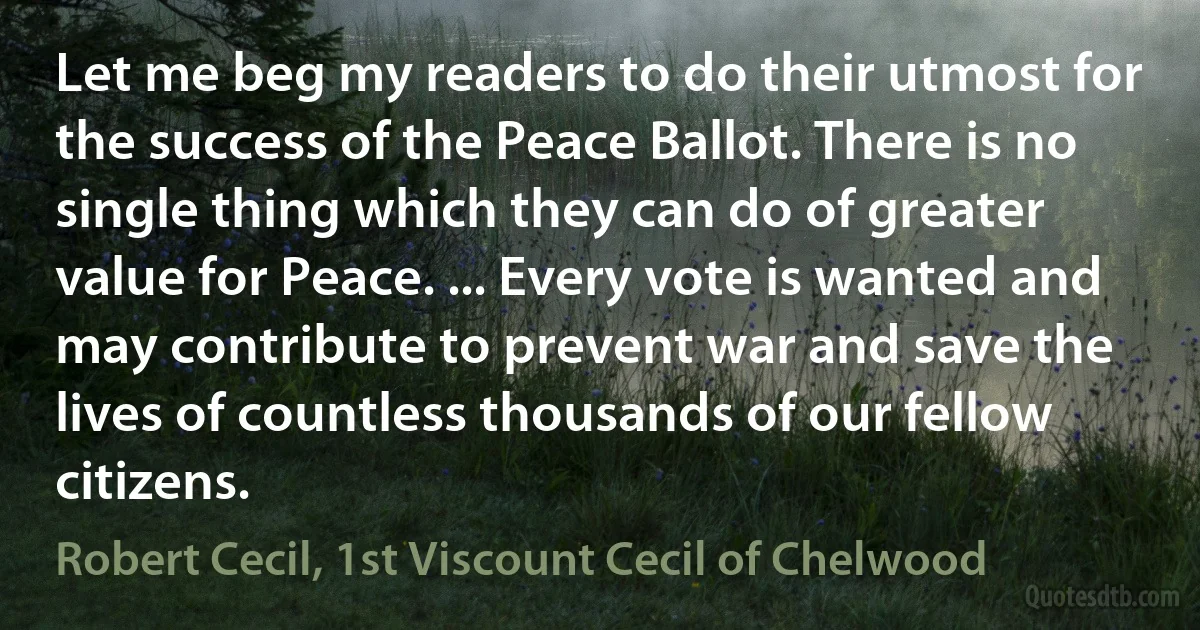 Let me beg my readers to do their utmost for the success of the Peace Ballot. There is no single thing which they can do of greater value for Peace. ... Every vote is wanted and may contribute to prevent war and save the lives of countless thousands of our fellow citizens. (Robert Cecil, 1st Viscount Cecil of Chelwood)