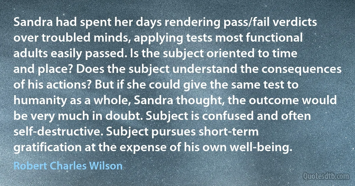 Sandra had spent her days rendering pass/fail verdicts over troubled minds, applying tests most functional adults easily passed. Is the subject oriented to time and place? Does the subject understand the consequences of his actions? But if she could give the same test to humanity as a whole, Sandra thought, the outcome would be very much in doubt. Subject is confused and often self-destructive. Subject pursues short-term gratification at the expense of his own well-being. (Robert Charles Wilson)