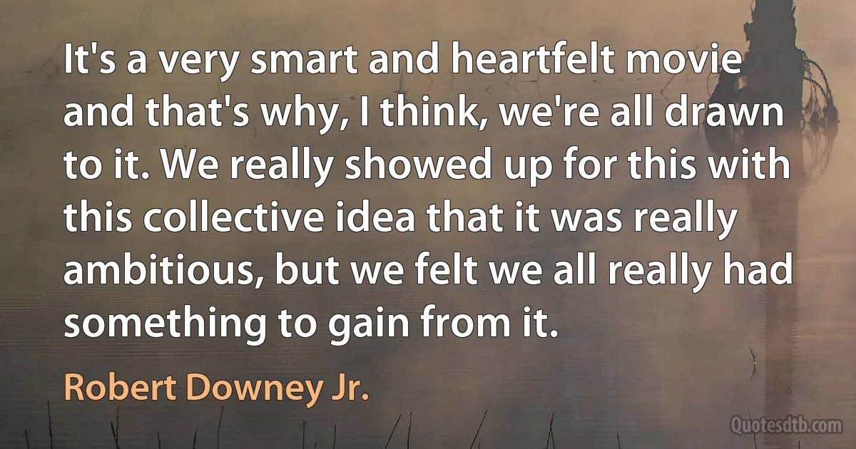 It's a very smart and heartfelt movie and that's why, I think, we're all drawn to it. We really showed up for this with this collective idea that it was really ambitious, but we felt we all really had something to gain from it. (Robert Downey Jr.)