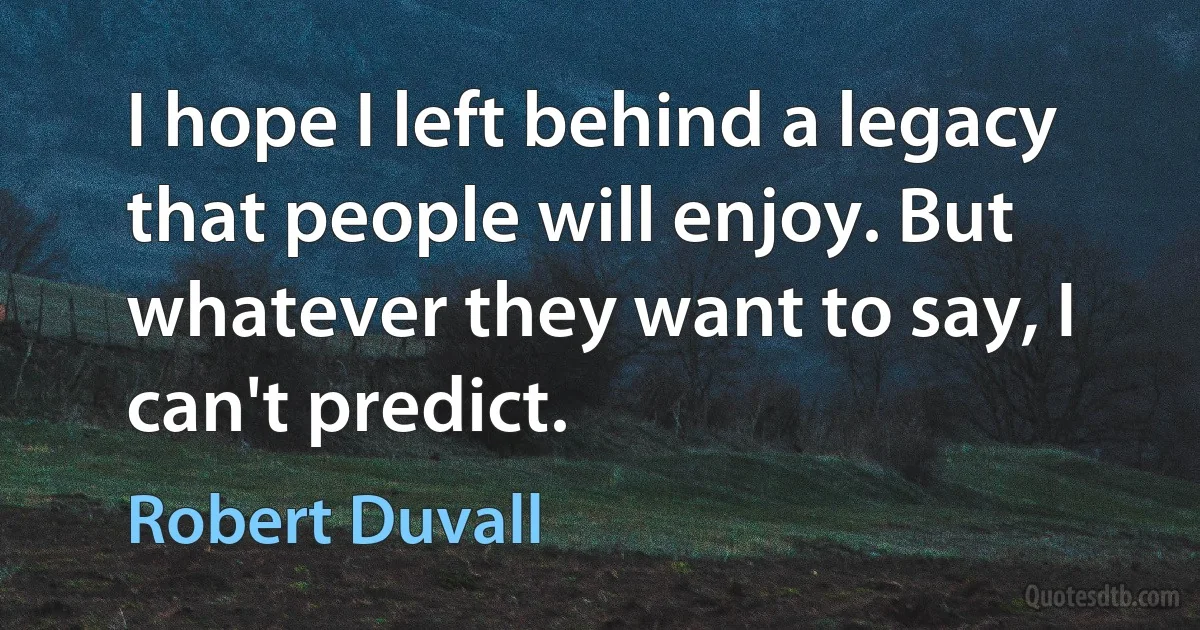 I hope I left behind a legacy that people will enjoy. But whatever they want to say, I can't predict. (Robert Duvall)