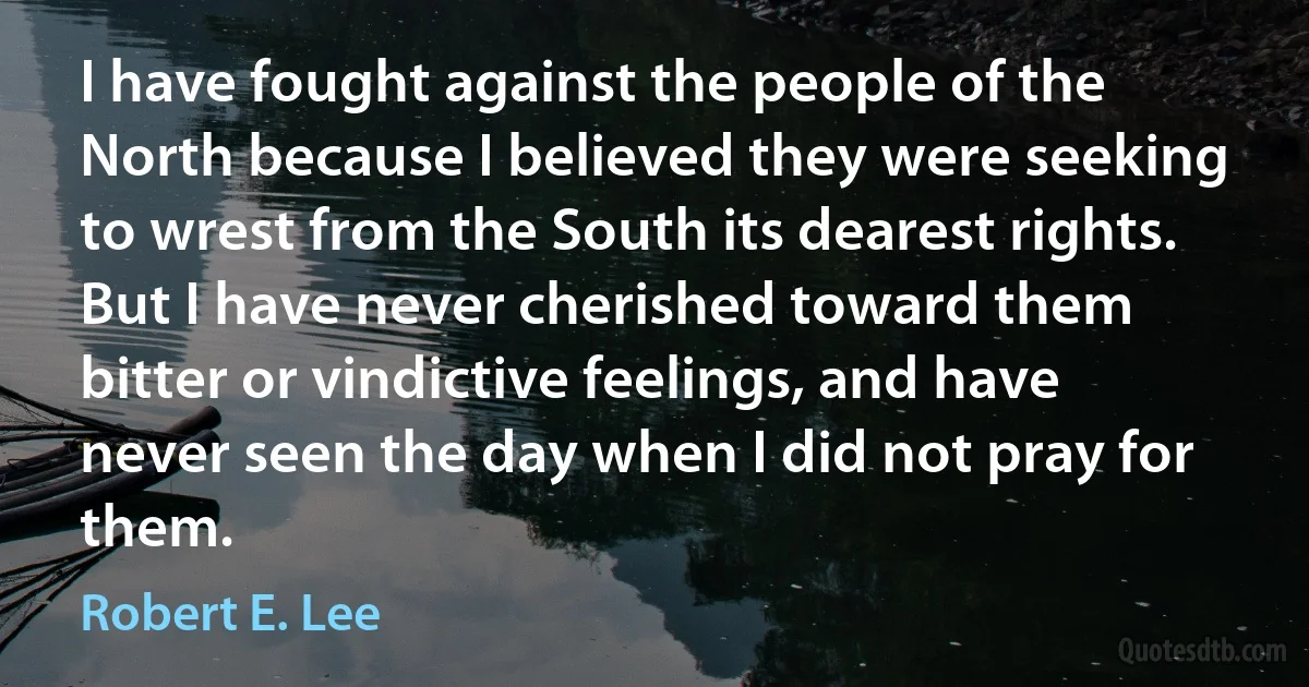 I have fought against the people of the North because I believed they were seeking to wrest from the South its dearest rights. But I have never cherished toward them bitter or vindictive feelings, and have never seen the day when I did not pray for them. (Robert E. Lee)