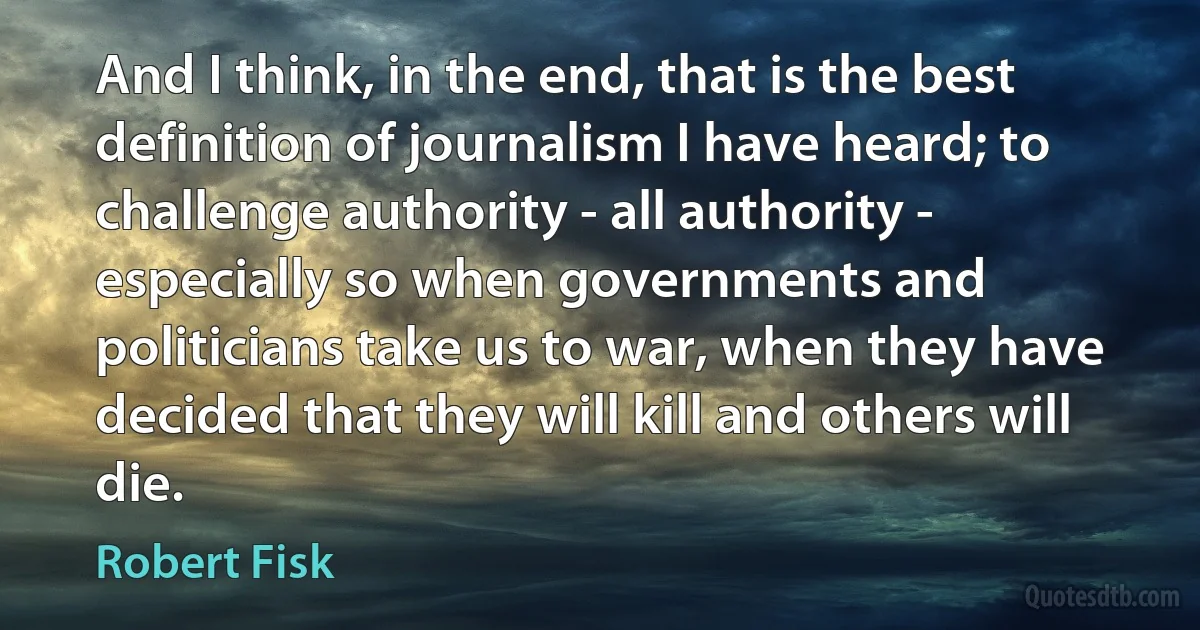 And I think, in the end, that is the best definition of journalism I have heard; to challenge authority - all authority - especially so when governments and politicians take us to war, when they have decided that they will kill and others will die. (Robert Fisk)