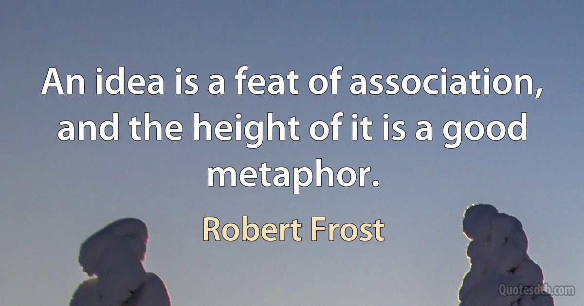 An idea is a feat of association, and the height of it is a good metaphor. (Robert Frost)