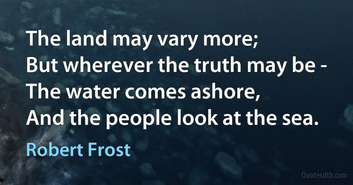 The land may vary more;
But wherever the truth may be -
The water comes ashore,
And the people look at the sea. (Robert Frost)