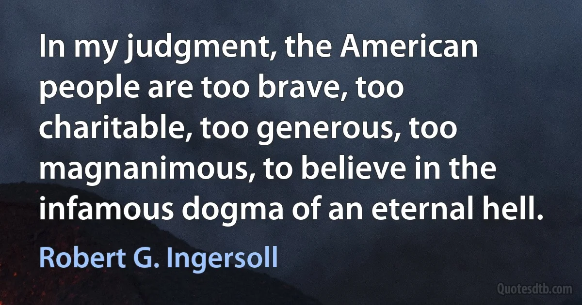 In my judgment, the American people are too brave, too charitable, too generous, too magnanimous, to believe in the infamous dogma of an eternal hell. (Robert G. Ingersoll)