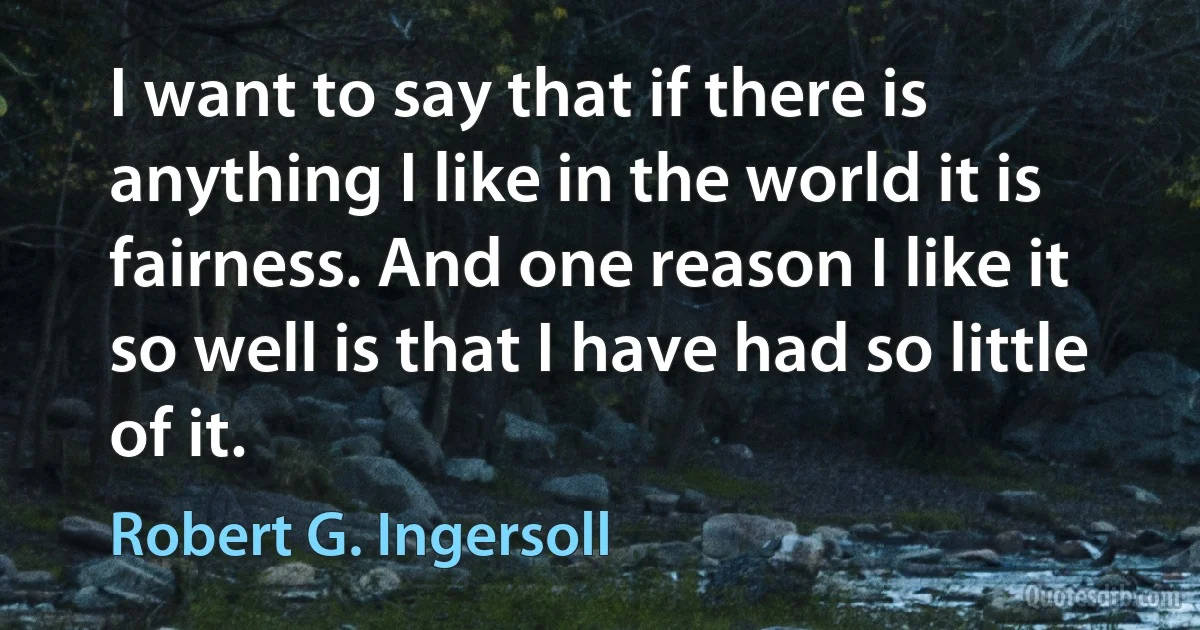 I want to say that if there is anything I like in the world it is fairness. And one reason I like it so well is that I have had so little of it. (Robert G. Ingersoll)