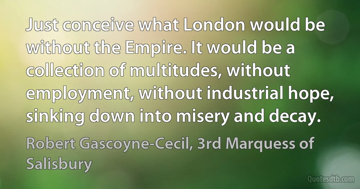 Just conceive what London would be without the Empire. It would be a collection of multitudes, without employment, without industrial hope, sinking down into misery and decay. (Robert Gascoyne-Cecil, 3rd Marquess of Salisbury)