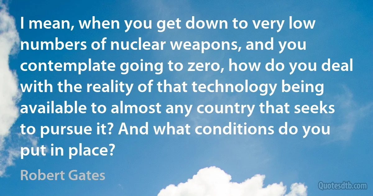 I mean, when you get down to very low numbers of nuclear weapons, and you contemplate going to zero, how do you deal with the reality of that technology being available to almost any country that seeks to pursue it? And what conditions do you put in place? (Robert Gates)