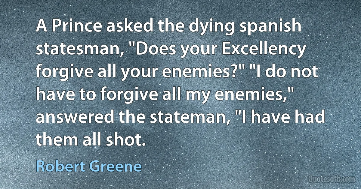 A Prince asked the dying spanish statesman, "Does your Excellency forgive all your enemies?" "I do not have to forgive all my enemies," answered the stateman, "I have had them all shot. (Robert Greene)