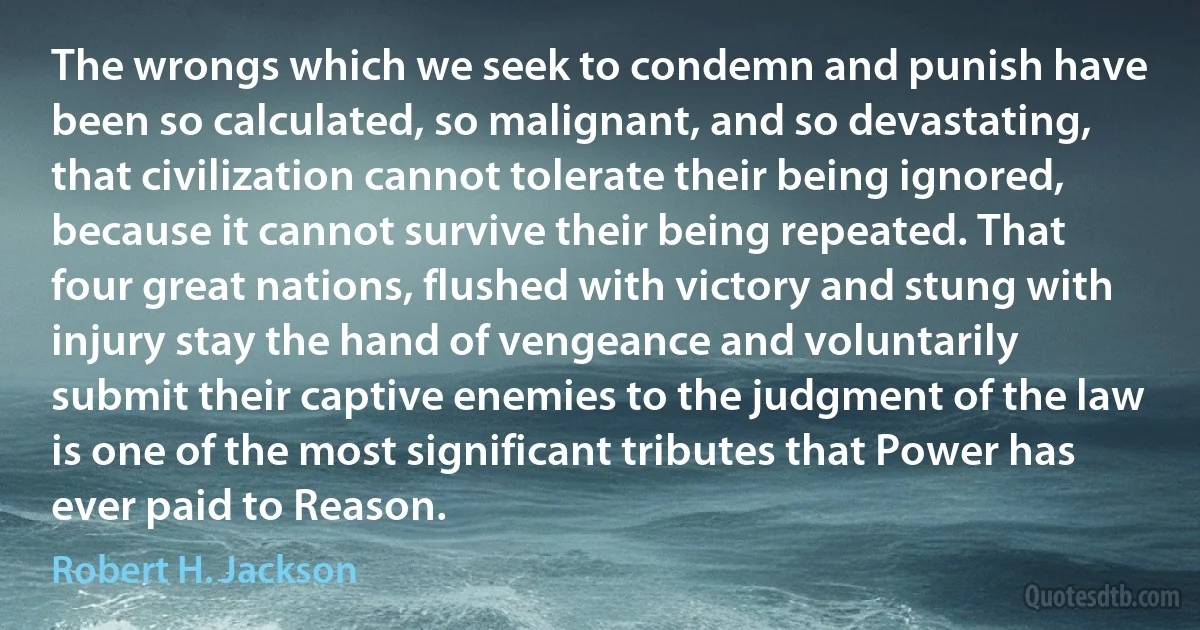 The wrongs which we seek to condemn and punish have been so calculated, so malignant, and so devastating, that civilization cannot tolerate their being ignored, because it cannot survive their being repeated. That four great nations, flushed with victory and stung with injury stay the hand of vengeance and voluntarily submit their captive enemies to the judgment of the law is one of the most significant tributes that Power has ever paid to Reason. (Robert H. Jackson)