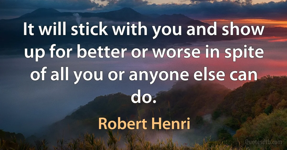 It will stick with you and show up for better or worse in spite of all you or anyone else can do. (Robert Henri)