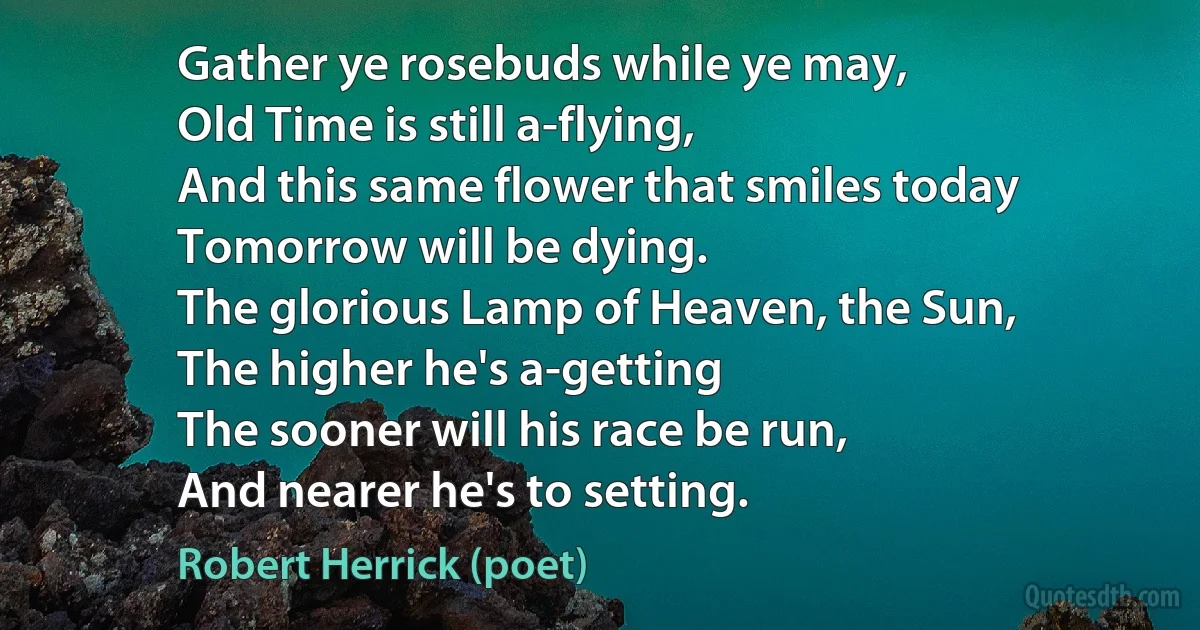 Gather ye rosebuds while ye may,
Old Time is still a-flying,
And this same flower that smiles today
Tomorrow will be dying.
The glorious Lamp of Heaven, the Sun,
The higher he's a-getting
The sooner will his race be run,
And nearer he's to setting. (Robert Herrick (poet))