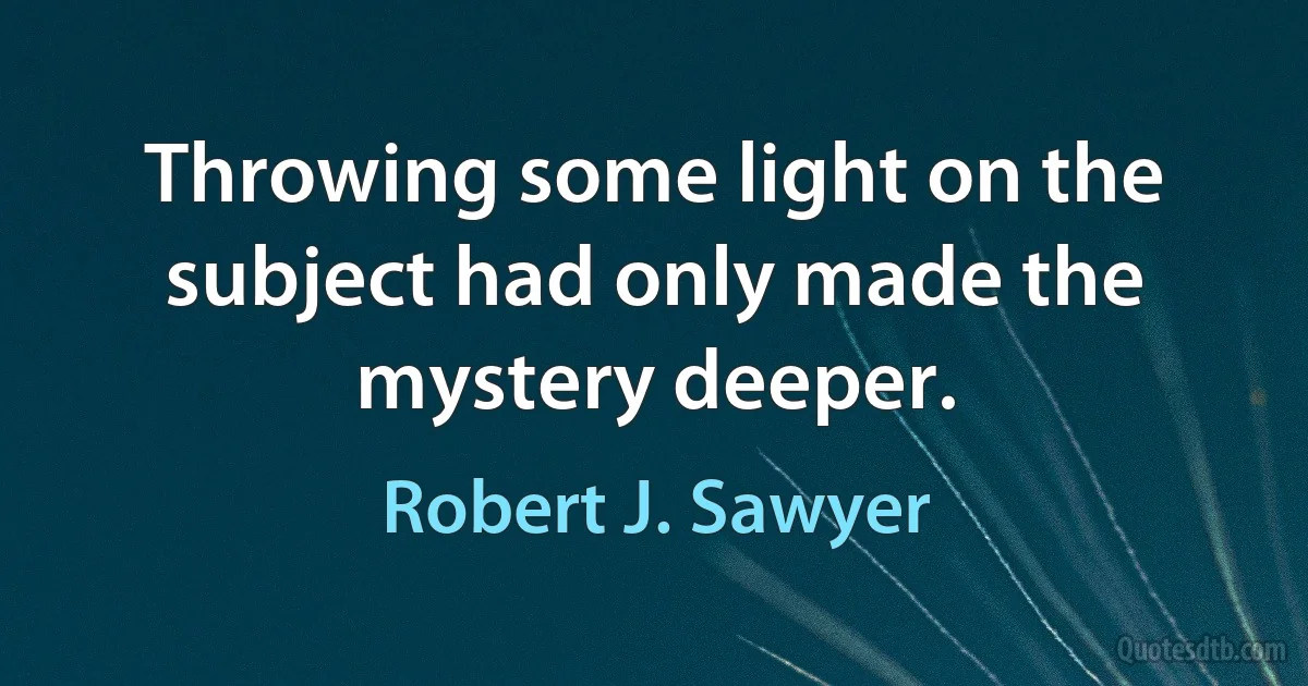 Throwing some light on the subject had only made the mystery deeper. (Robert J. Sawyer)