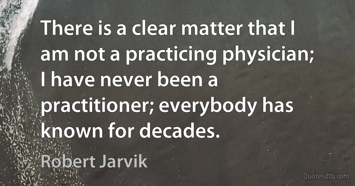 There is a clear matter that I am not a practicing physician; I have never been a practitioner; everybody has known for decades. (Robert Jarvik)