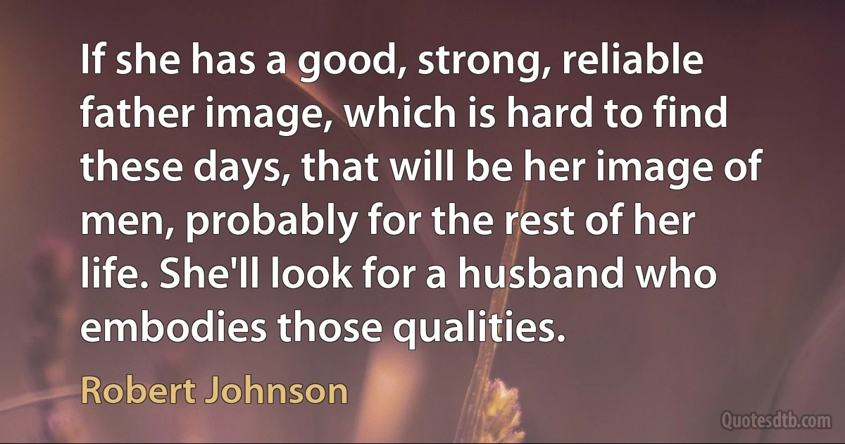 If she has a good, strong, reliable father image, which is hard to find these days, that will be her image of men, probably for the rest of her life. She'll look for a husband who embodies those qualities. (Robert Johnson)