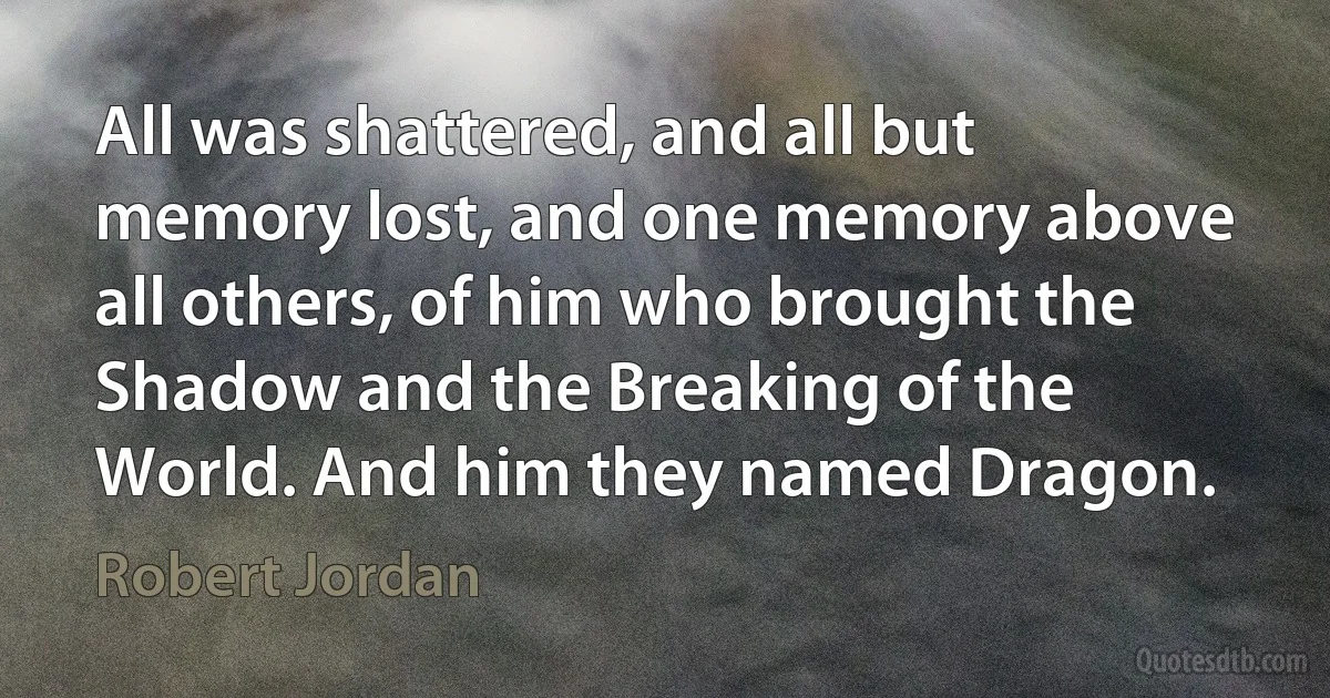 All was shattered, and all but memory lost, and one memory above all others, of him who brought the Shadow and the Breaking of the World. And him they named Dragon. (Robert Jordan)