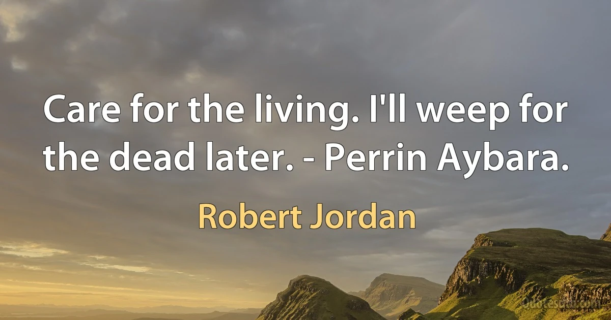 Care for the living. I'll weep for the dead later. - Perrin Aybara. (Robert Jordan)