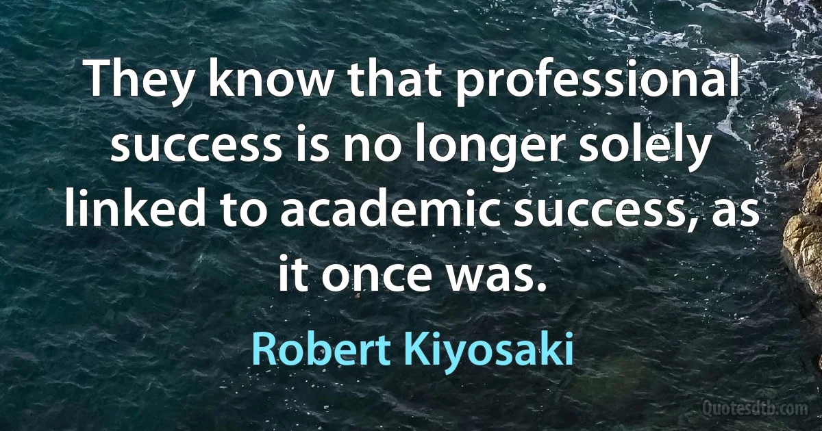 They know that professional success is no longer solely linked to academic success, as it once was. (Robert Kiyosaki)