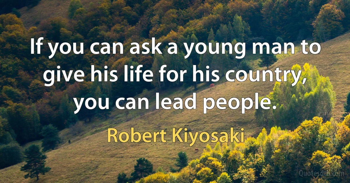 If you can ask a young man to give his life for his country, you can lead people. (Robert Kiyosaki)