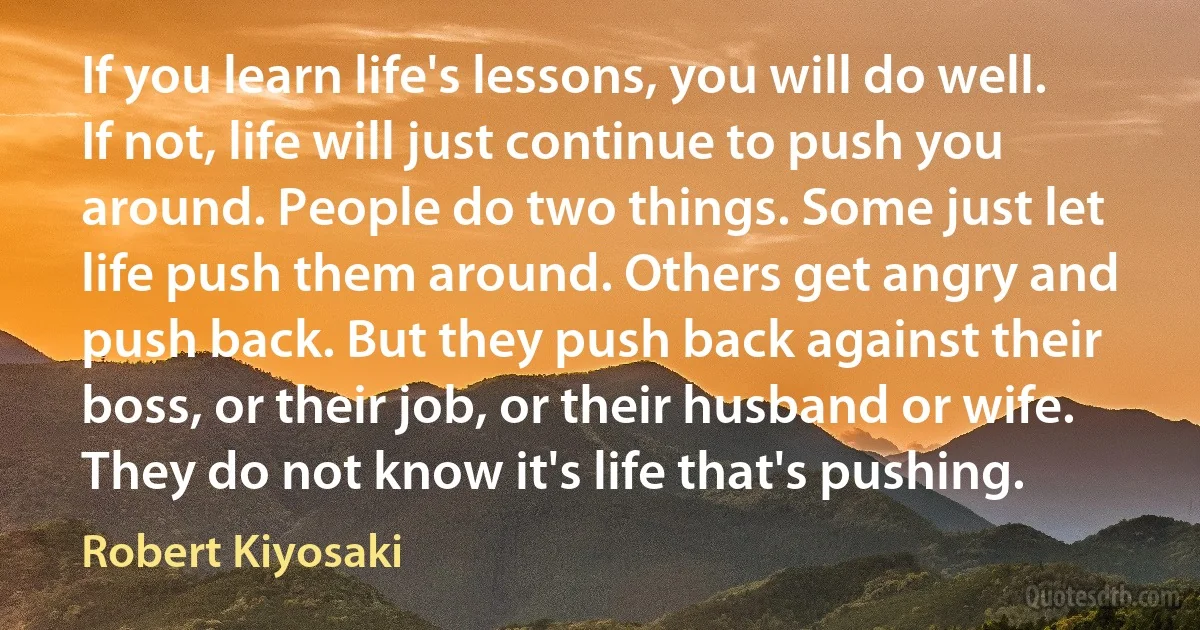 If you learn life's lessons, you will do well. If not, life will just continue to push you around. People do two things. Some just let life push them around. Others get angry and push back. But they push back against their boss, or their job, or their husband or wife. They do not know it's life that's pushing. (Robert Kiyosaki)