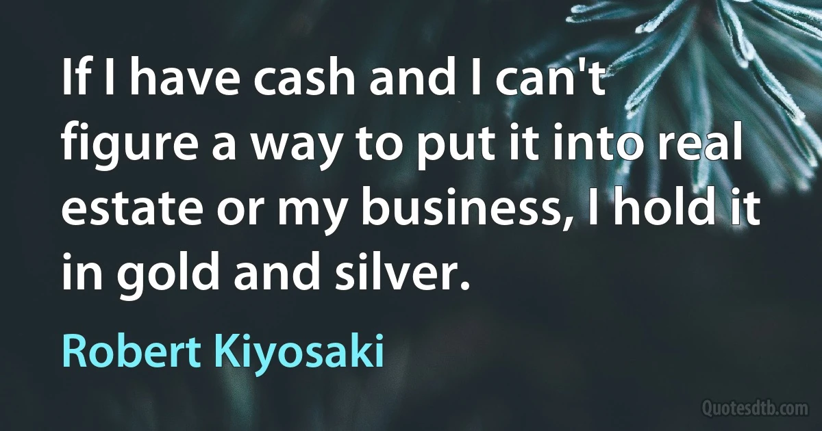 If I have cash and I can't figure a way to put it into real estate or my business, I hold it in gold and silver. (Robert Kiyosaki)