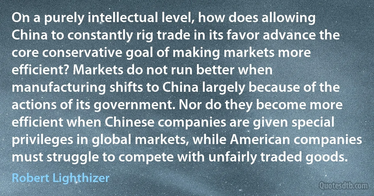 On a purely intellectual level, how does allowing China to constantly rig trade in its favor advance the core conservative goal of making markets more efficient? Markets do not run better when manufacturing shifts to China largely because of the actions of its government. Nor do they become more efficient when Chinese companies are given special privileges in global markets, while American companies must struggle to compete with unfairly traded goods. (Robert Lighthizer)