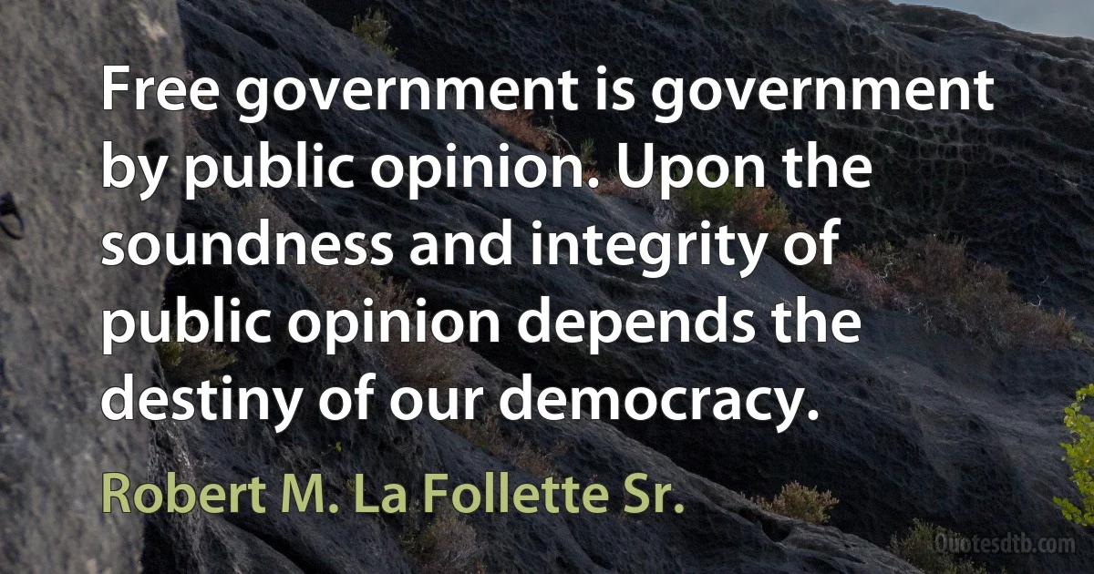 Free government is government by public opinion. Upon the soundness and integrity of public opinion depends the destiny of our democracy. (Robert M. La Follette Sr.)