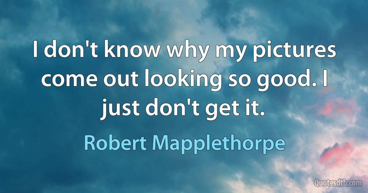 I don't know why my pictures come out looking so good. I just don't get it. (Robert Mapplethorpe)